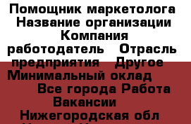 Помощник маркетолога › Название организации ­ Компания-работодатель › Отрасль предприятия ­ Другое › Минимальный оклад ­ 18 000 - Все города Работа » Вакансии   . Нижегородская обл.,Нижний Новгород г.